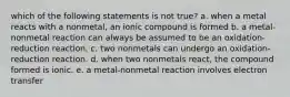 which of the following statements is not true? a. when a metal reacts with a nonmetal, an ionic compound is formed b. a metal-nonmetal reaction can always be assumed to be an oxidation-reduction reaction. c. two nonmetals can undergo an oxidation-reduction reaction. d. when two nonmetals react, the compound formed is ionic. e. a metal-nonmetal reaction involves electron transfer