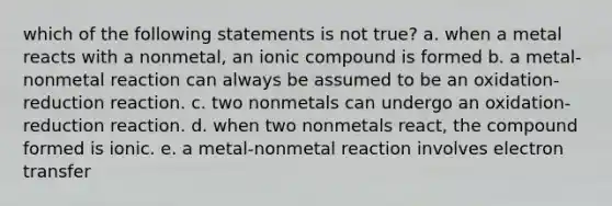 which of the following statements is not true? a. when a metal reacts with a nonmetal, an ionic compound is formed b. a metal-nonmetal reaction can always be assumed to be an oxidation-reduction reaction. c. two nonmetals can undergo an oxidation-reduction reaction. d. when two nonmetals react, the compound formed is ionic. e. a metal-nonmetal reaction involves electron transfer