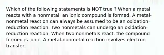 Which of the following statements is NOT true ? When a metal reacts with a nonmetal, an ionic compound is formed. A metal-nonmetal reaction can always be assumed to be an oxidation-reduction reaction. Two nonmetals can undergo an oxidation-reduction reaction. When two nonmetals react, the compound formed is ionic. A metal-nonmetal reaction involves electron transfer.