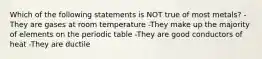 Which of the following statements is NOT true of most metals? -They are gases at room temperature -They make up the majority of elements on the periodic table -They are good conductors of heat -They are ductile