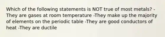 Which of the following statements is NOT true of most metals? -They are gases at room temperature -They make up the majority of elements on the periodic table -They are good conductors of heat -They are ductile