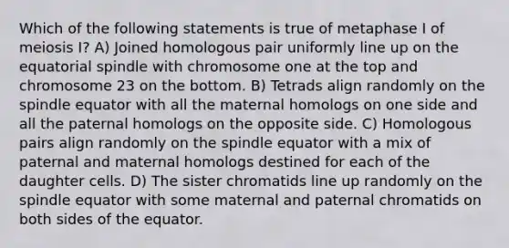 Which of the following statements is true of metaphase I of meiosis I? A) Joined homologous pair uniformly line up on the equatorial spindle with chromosome one at the top and chromosome 23 on the bottom. B) Tetrads align randomly on the spindle equator with all the maternal homologs on one side and all the paternal homologs on the opposite side. C) Homologous pairs align randomly on the spindle equator with a mix of paternal and maternal homologs destined for each of the daughter cells. D) The sister chromatids line up randomly on the spindle equator with some maternal and paternal chromatids on both sides of the equator.