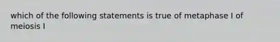 which of the following statements is true of metaphase I of meiosis I