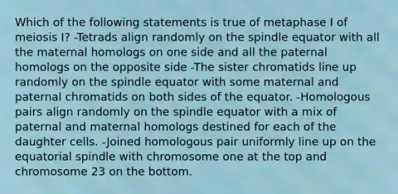 Which of the following statements is true of metaphase I of meiosis I? -Tetrads align randomly on the spindle equator with all the maternal homologs on one side and all the paternal homologs on the opposite side -The sister chromatids line up randomly on the spindle equator with some maternal and paternal chromatids on both sides of the equator. -Homologous pairs align randomly on the spindle equator with a mix of paternal and maternal homologs destined for each of the daughter cells. -Joined homologous pair uniformly line up on the equatorial spindle with chromosome one at the top and chromosome 23 on the bottom.