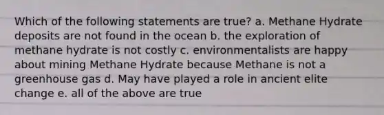 Which of the following statements are true? a. Methane Hydrate deposits are not found in the ocean b. the exploration of methane hydrate is not costly c. environmentalists are happy about mining Methane Hydrate because Methane is not a greenhouse gas d. May have played a role in ancient elite change e. all of the above are true