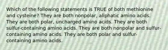 Which of the following statements is TRUE of both methionine and cysteine? They are both nonpolar, aliphatic amino acids. They are both polar, uncharged amino acids. They are both sulfur-containing amino acids. They are both nonpolar and sulfur-containing amino acids. They are both polar and sulfur-containing amino acids.