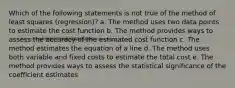 Which of the following statements is not true of the method of least squares (regression)? a. The method uses two data points to estimate the cost function b. The method provides ways to assess the accuracy of the estimated cost function c. The method estimates the equation of a line d. The method uses both variable and fixed costs to estimate the total cost e. The method provides ways to assess the statistical significance of the coefficient estimates