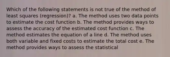 Which of the following statements is not true of the method of least squares (regression)? a. The method uses two data points to estimate the cost function b. The method provides ways to assess the accuracy of the estimated cost function c. The method estimates the equation of a line d. The method uses both variable and fixed costs to estimate the total cost e. The method provides ways to assess the statistical