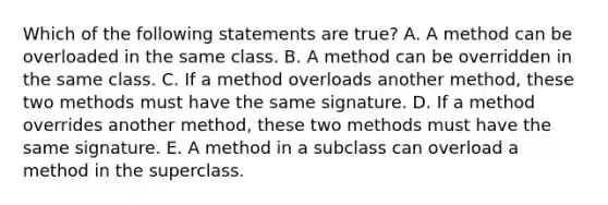 Which of the following statements are true? A. A method can be overloaded in the same class. B. A method can be overridden in the same class. C. If a method overloads another method, these two methods must have the same signature. D. If a method overrides another method, these two methods must have the same signature. E. A method in a subclass can overload a method in the superclass.