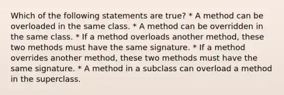 Which of the following statements are true? * A method can be overloaded in the same class. * A method can be overridden in the same class. * If a method overloads another method, these two methods must have the same signature. * If a method overrides another method, these two methods must have the same signature. * A method in a subclass can overload a method in the superclass.