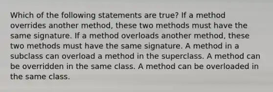 Which of the following statements are true? If a method overrides another method, these two methods must have the same signature. If a method overloads another method, these two methods must have the same signature. A method in a subclass can overload a method in the superclass. A method can be overridden in the same class. A method can be overloaded in the same class.