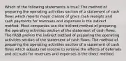 Which of the following statements is true? The method of preparing the operating activities section of a statement of cash flows which reports major classes of gross cash receipts and cash payments for revenues and expenses is the indirect method. Most companies use the indirect method of preparing the operating activities section of the statement of cash flows. The FASB prefers the indirect method of preparing the operating activities section of the statement of cash flows. The method of preparing the operating activities section of a statement of cash flows which adjusts net income to remove the effects of deferrals and accruals for revenues and expenses is the direct method.