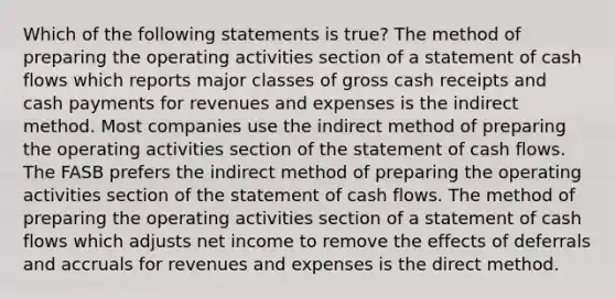 Which of the following statements is true? The method of preparing the operating activities section of a statement of cash flows which reports major classes of gross cash receipts and cash payments for revenues and expenses is the indirect method. Most companies use the indirect method of preparing the operating activities section of the statement of cash flows. The FASB prefers the indirect method of preparing the operating activities section of the statement of cash flows. The method of preparing the operating activities section of a statement of cash flows which adjusts net income to remove the effects of deferrals and accruals for revenues and expenses is the direct method.