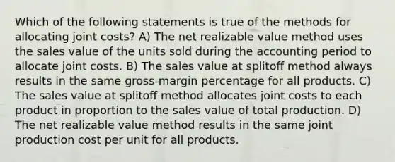 Which of the following statements is true of the methods for allocating joint costs? A) The net realizable value method uses the sales value of the units sold during the accounting period to allocate joint costs. B) The sales value at splitoﬀ method always results in the same gross-margin percentage for all products. C) The sales value at splitoﬀ method allocates joint costs to each product in proportion to the sales value of total production. D) The net realizable value method results in the same joint production cost per unit for all products.