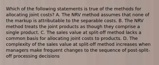 Which of the following statements is true of the methods for allocating joint costs? A. The NRV method assumes that none of the markup is attributable to the separable costs. B. The NRV method treats the joint products as though they comprise a single product. C. The sales value at split-off method lacks a common basis for allocating joint costs to products. D. The complexity of the sales value at split-off method increases when managers make frequent changes to the sequence of post-split-off processing decisions