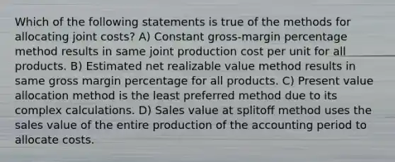 Which of the following statements is true of the methods for allocating joint costs? A) Constant gross-margin percentage method results in same joint production cost per unit for all products. B) Estimated net realizable value method results in same gross margin percentage for all products. C) Present value allocation method is the least preferred method due to its complex calculations. D) Sales value at splitoﬀ method uses the sales value of the entire production of the accounting period to allocate costs.