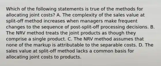 Which of the following statements is true of the methods for allocating joint​ costs? A. The complexity of the sales value at​ split-off method increases when managers make frequent changes to the sequence of​ post-split-off processing decisions. B. The NRV method treats the joint products as though they comprise a single product. C. The NRV method assumes that none of the markup is attributable to the separable costs. D. The sales value at​ split-off method lacks a common basis for allocating joint costs to products.