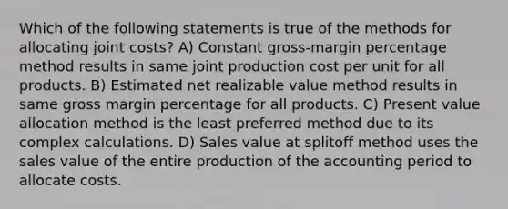 Which of the following statements is true of the methods for allocating joint costs? A) Constant gross-margin percentage method results in same joint production cost per unit for all products. B) Estimated net realizable value method results in same gross margin percentage for all products. C) Present value allocation method is the least preferred method due to its complex calculations. D) Sales value at splitoff method uses the sales value of the entire production of the accounting period to allocate costs.