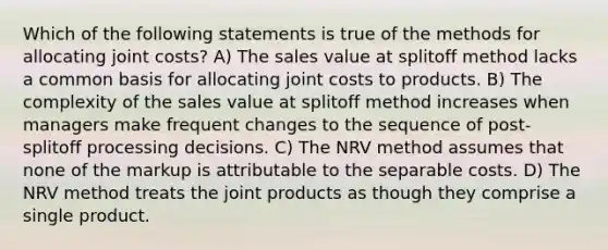 Which of the following statements is true of the methods for allocating joint costs? A) The sales value at splitoff method lacks a common basis for allocating joint costs to products. B) The complexity of the sales value at splitoff method increases when managers make frequent changes to the sequence of post-splitoff processing decisions. C) The NRV method assumes that none of the markup is attributable to the separable costs. D) The NRV method treats the joint products as though they comprise a single product.