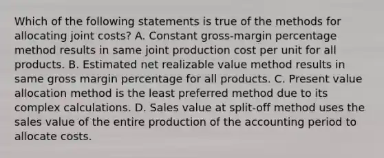 Which of the following statements is true of the methods for allocating joint​ costs? A. Constant​ gross-margin percentage method results in same joint production cost per unit for all products. B. Estimated net realizable value method results in same gross margin percentage for all products. C. Present value allocation method is the least preferred method due to its complex calculations. D. Sales value at​ split-off method uses the sales value of the entire production of the accounting period to allocate costs.