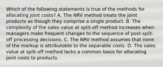 Which of the following statements is true of the methods for allocating joint​ costs? A. The NRV method treats the joint products as though they comprise a single product. B. The complexity of the sales value at​ split-off method increases when managers make frequent changes to the sequence of​ post-split-off processing decisions. C. The NRV method assumes that none of the markup is attributable to the separable costs. D. The sales value at​ split-off method lacks a common basis for allocating joint costs to products.