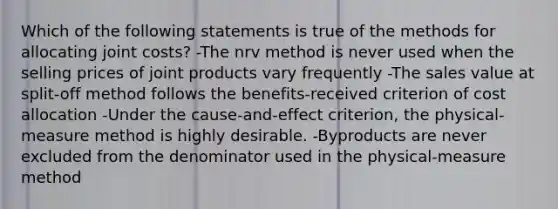 Which of the following statements is true of the methods for allocating joint costs? -The nrv method is never used when the selling prices of joint products vary frequently -The sales value at split-off method follows the benefits-received criterion of cost allocation -Under the cause-and-effect criterion, the physical-measure method is highly desirable. -Byproducts are never excluded from the denominator used in the physical-measure method