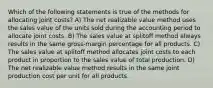 Which of the following statements is true of the methods for allocating joint costs? A) The net realizable value method uses the sales value of the units sold during the accounting period to allocate joint costs. B) The sales value at splitoff method always results in the same gross-margin percentage for all products. C) The sales value at splitoff method allocates joint costs to each product in proportion to the sales value of total production. D) The net realizable value method results in the same joint production cost per unit for all products.