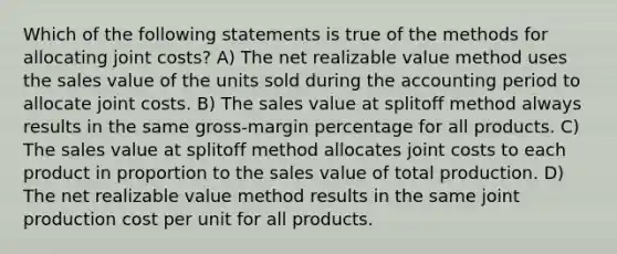 Which of the following statements is true of the methods for allocating joint costs? A) The net realizable value method uses the sales value of the units sold during the accounting period to allocate joint costs. B) The sales value at splitoff method always results in the same gross-margin percentage for all products. C) The sales value at splitoff method allocates joint costs to each product in proportion to the sales value of total production. D) The net realizable value method results in the same joint production cost per unit for all products.