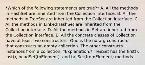 *Which of the following statements are true?* A. All the methods in HashSet are inherited from the Collection interface. B. All the methods in TreeSet are inherited from the Collection interface. C. All the methods in LinkedHashSet are inherited from the Collection interface. D. All the methods in Set are inherited from the Collection interface. E. All the concrete classes of Collection have at least two constructors. One is the no-arg constructor that constructs an empty collection. The other constructs instances from a collection. *Explanation:* TreeSet has the first(), last(), headSet(toElement), and tailSet(fromElement) methods.