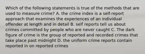 Which of the following statements is true of the methods that are used to measure crime? A. the crime index is a self-report approach that examines the experiences of an individual offender at length and in detail B. self reports tell us about crimes committed by people who are never caught C. The dark figure of crime is the group of reported and recorded crimes that take place past midnight D. the uniform crime reports contain reported in on reported crimes