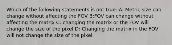 Which of the following statements is not true: A: Metric size can change without affecting the FOV B:FOV can change without affecting the matrix C: changing the matrix or the FOV will change the size of the pixel D: Changing the matrix in the FOV will not change the size of the pixel