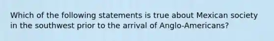 Which of the following statements is true about Mexican society in the southwest prior to the arrival of Anglo-Americans?