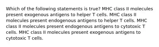 Which of the following statements is true? MHC class II molecules present exogenous antigens to helper T cells. MHC class II molecules present endogenous antigens to helper T cells. MHC class II molecules present endogenous antigens to cytotoxic T cells. MHC class II molecules present exogenous antigens to cytotoxic T cells.