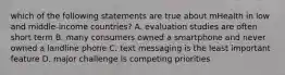 which of the following statements are true about mHealth in low and middle-income countries? A. evaluation studies are often short term B. many consumers owned a smartphone and never owned a landline phone C. text messaging is the least important feature D. major challenge is competing priorities