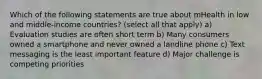 Which of the following statements are true about mHealth in low and middle-income countries? (select all that apply) a) Evaluation studies are often short term b) Many consumers owned a smartphone and never owned a landline phone c) Text messaging is the least important feature d) Major challenge is competing priorities