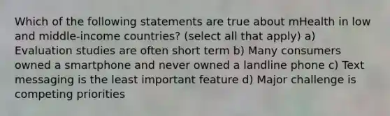 Which of the following statements are true about mHealth in low and middle-income countries? (select all that apply) a) Evaluation studies are often short term b) Many consumers owned a smartphone and never owned a landline phone c) Text messaging is the least important feature d) Major challenge is competing priorities