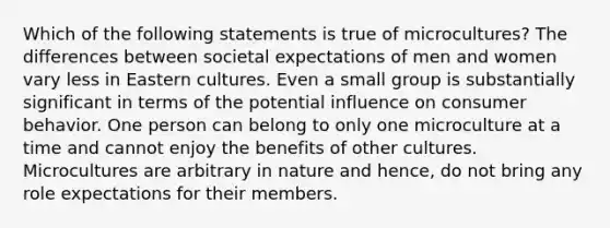 Which of the following statements is true of microcultures? The differences between societal expectations of men and women vary less in Eastern cultures. Even a small group is substantially significant in terms of the potential influence on consumer behavior. One person can belong to only one microculture at a time and cannot enjoy the benefits of other cultures. Microcultures are arbitrary in nature and hence, do not bring any role expectations for their members.