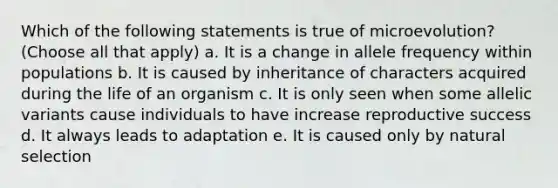 Which of the following statements is true of microevolution? (Choose all that apply) a. It is a change in allele frequency within populations b. It is caused by inheritance of characters acquired during the life of an organism c. It is only seen when some allelic variants cause individuals to have increase reproductive success d. It always leads to adaptation e. It is caused only by natural selection