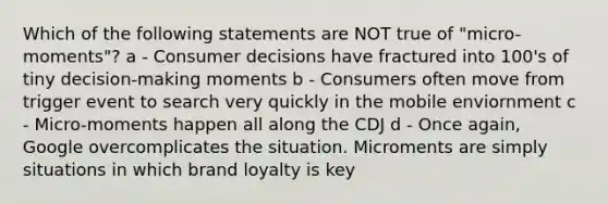 Which of the following statements are NOT true of "micro-moments"? a - Consumer decisions have fractured into 100's of tiny decision-making moments b - Consumers often move from trigger event to search very quickly in the mobile enviornment c - Micro-moments happen all along the CDJ d - Once again, Google overcomplicates the situation. Microments are simply situations in which brand loyalty is key