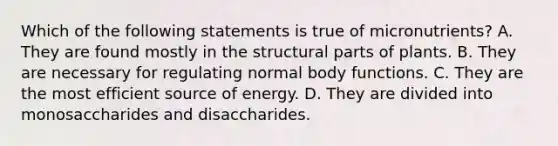 Which of the following statements is true of micronutrients? A. They are found mostly in the structural parts of plants. B. They are necessary for regulating normal body functions. C. They are the most efficient source of energy. D. They are divided into monosaccharides and disaccharides.