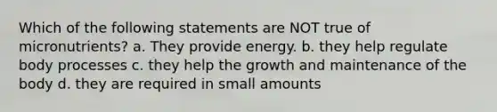 Which of the following statements are NOT true of micronutrients? a. They provide energy. b. they help regulate body processes c. they help the growth and maintenance of the body d. they are required in small amounts