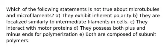 Which of the following statements is not true about microtubules and microfilaments? a) They exhibit inherent polarity b) They are localized similarly to intermediate filaments in cells. c) They interact with motor proteins d) They possess both plus and minus ends for polymerization e) Both are composed of subunit polymers.