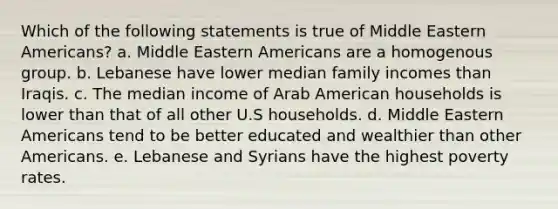 Which of the following statements is true of Middle Eastern Americans? a. Middle Eastern Americans are a homogenous group. b. Lebanese have lower median family incomes than Iraqis. c. The median income of Arab American households is lower than that of all other U.S households. d. Middle Eastern Americans tend to be better educated and wealthier than other Americans. e. Lebanese and Syrians have the highest poverty rates.