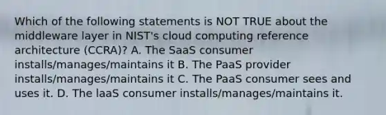 Which of the following statements is NOT TRUE about the middleware layer in NIST's cloud computing reference architecture (CCRA)? A. The SaaS consumer installs/manages/maintains it B. The PaaS provider installs/manages/maintains it C. The PaaS consumer sees and uses it. D. The laaS consumer installs/manages/maintains it.