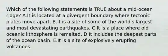 Which of the following statements is TRUE about a mid-ocean ridge? A.It is located at a divergent boundary where tectonic plates move apart. B.It is a site of some of the world's largest and most devastating earthquakes. C.It is a place where old oceanic lithosphere is remelted. D.It includes the deepest parts of the ocean basin. E.It is a site of explosively erupting volcanoes.