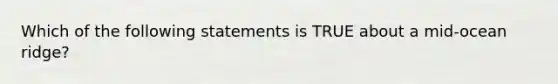 Which of the following statements is TRUE about a mid-ocean ridge?