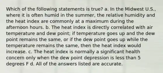 Which of the following statements is true? a. In the Midwest U.S., where it is often humid in the summer, the relative humidity and the heat index are commonly at a maximum during the afternoon hours. b. The heat index is directly correlated with air temperature and dew point; if temperature goes up and the dew point remains the same, or if the dew point goes up while the temperature remains the same, then the heat index would increase. c. The heat index is normally a significant health concern only when the dew point depression is <a href='https://www.questionai.com/knowledge/k7BtlYpAMX-less-than' class='anchor-knowledge'>less than</a> 5 degrees F d. All of the answers listed are accurate.