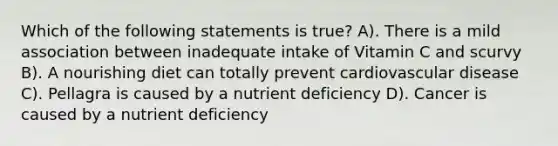 Which of the following statements is true? A). There is a mild association between inadequate intake of Vitamin C and scurvy B). A nourishing diet can totally prevent cardiovascular disease C). Pellagra is caused by a nutrient deficiency D). Cancer is caused by a nutrient deficiency