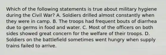 Which of the following statements is true about military hygiene during the Civil War? A. Soldiers drilled almost constantly when they were in camp. B. The troops had frequent bouts of diarrhea due to germs in food and water. C. Most of the officers on both sides showed great concern for the welfare of their troops. D. Soldiers on the battlefield sometimes went hungry when supply trains failed to arrive.