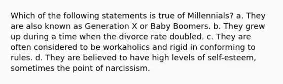 Which of the following statements is true of Millennials? a. They are also known as Generation X or Baby Boomers. b. They grew up during a time when the divorce rate doubled. c. They are often considered to be workaholics and rigid in conforming to rules. d. They are believed to have high levels of self-esteem, sometimes the point of narcissism.